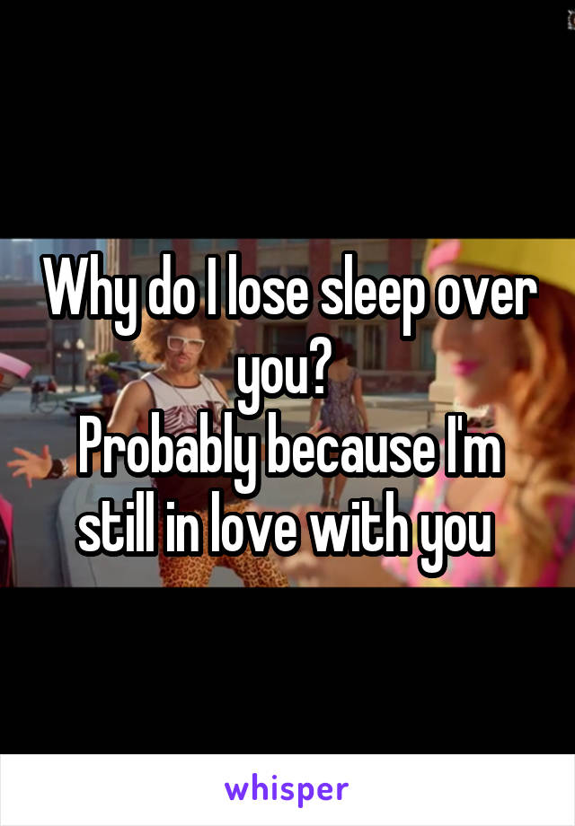 Why do I lose sleep over you? 
Probably because I'm still in love with you 