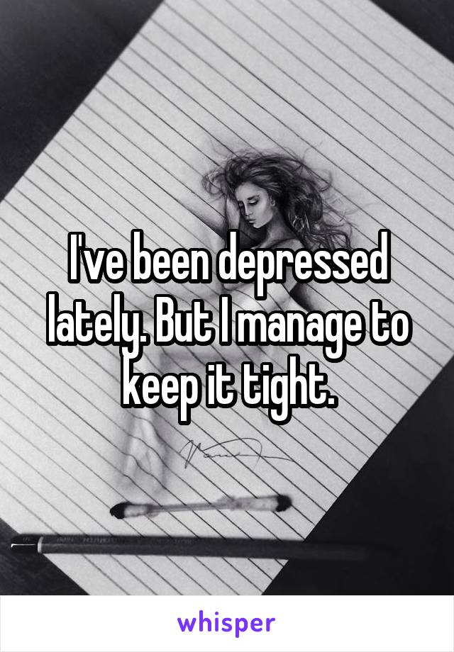 I've been depressed lately. But I manage to keep it tight.