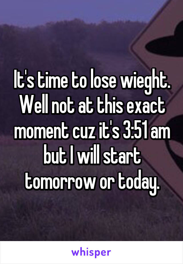 It's time to lose wieght. Well not at this exact moment cuz it's 3:51 am but I will start tomorrow or today.