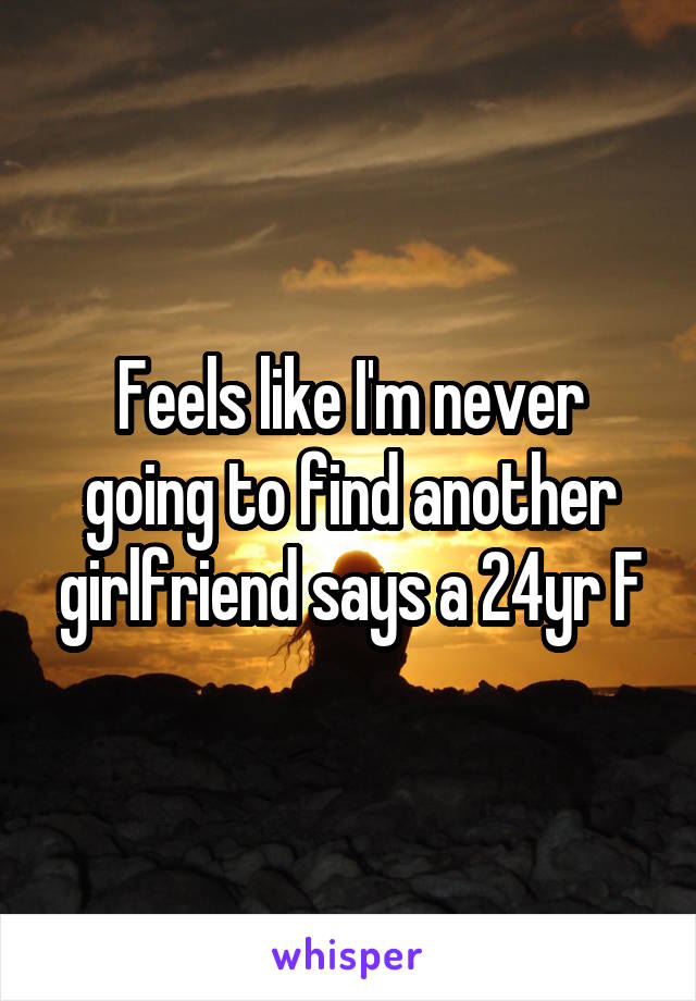 Feels like I'm never going to find another girlfriend says a 24yr F