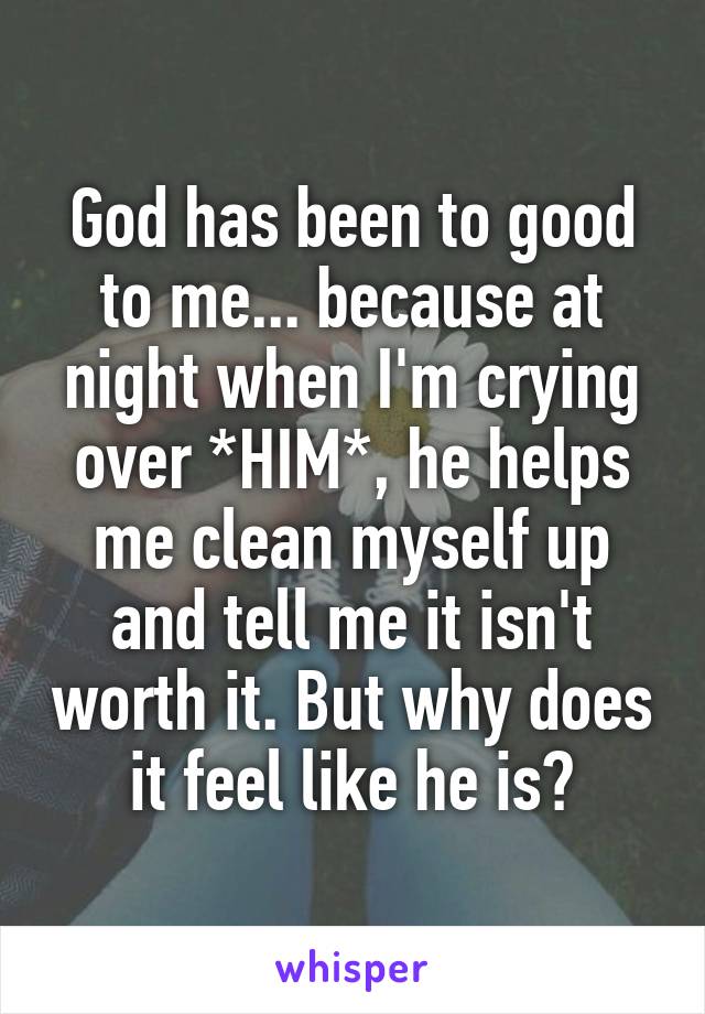 God has been to good to me... because at night when I'm crying over *HIM*, he helps me clean myself up and tell me it isn't worth it. But why does it feel like he is?