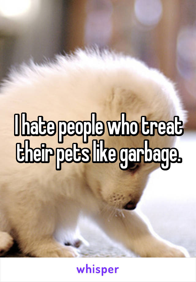 I hate people who treat their pets like garbage.