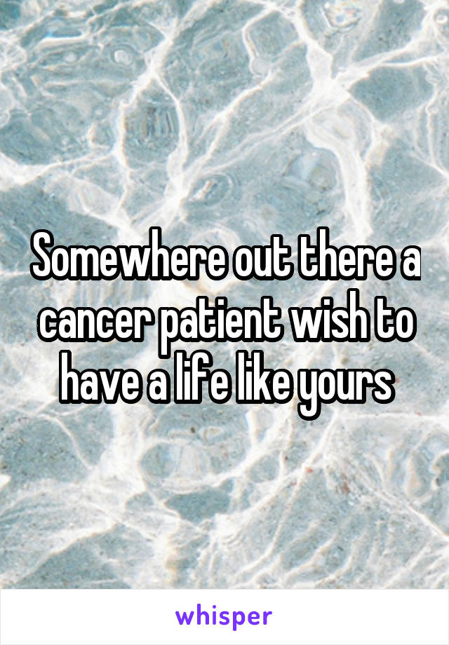 Somewhere out there a cancer patient wish to have a life like yours