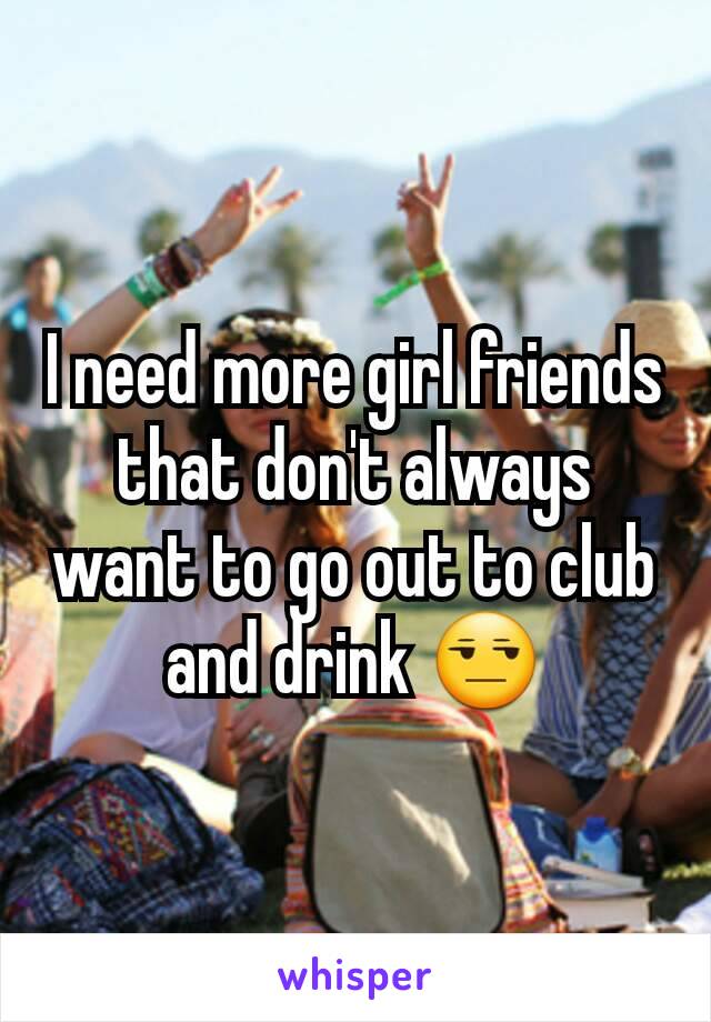 I need more girl friends that don't always want to go out to club and drink 😒