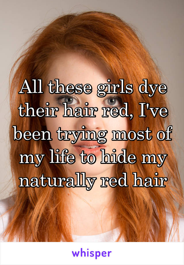 All these girls dye their hair red, I've been trying most of my life to hide my naturally red hair