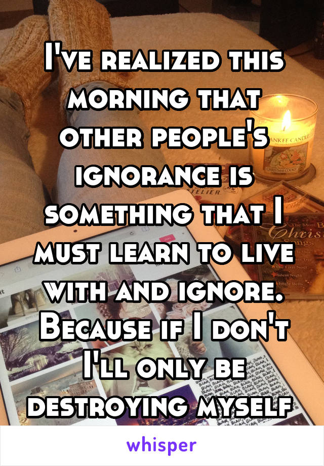 I've realized this morning that other people's ignorance is something that I must learn to live with and ignore. Because if I don't I'll only be destroying myself 