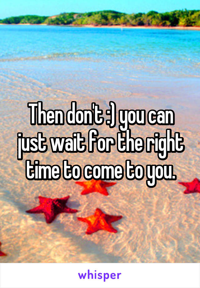 Then don't :) you can just wait for the right time to come to you.