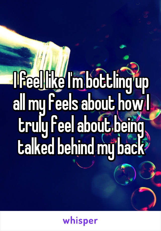 I feel like I'm bottling up all my feels about how I truly feel about being talked behind my back