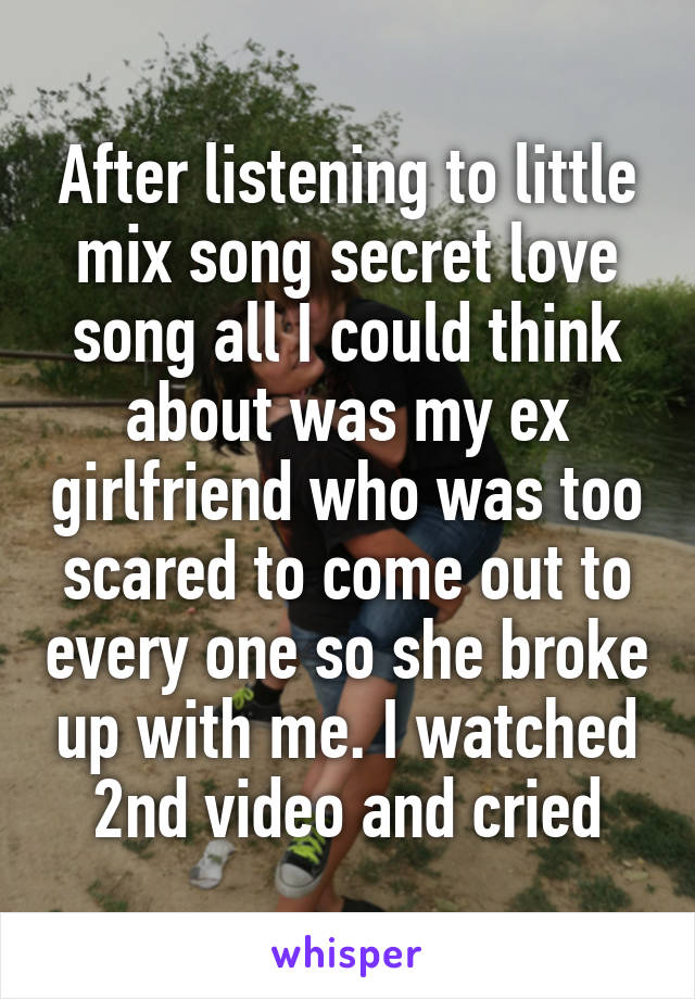 After listening to little mix song secret love song all I could think about was my ex girlfriend who was too scared to come out to every one so she broke up with me. I watched 2nd video and cried