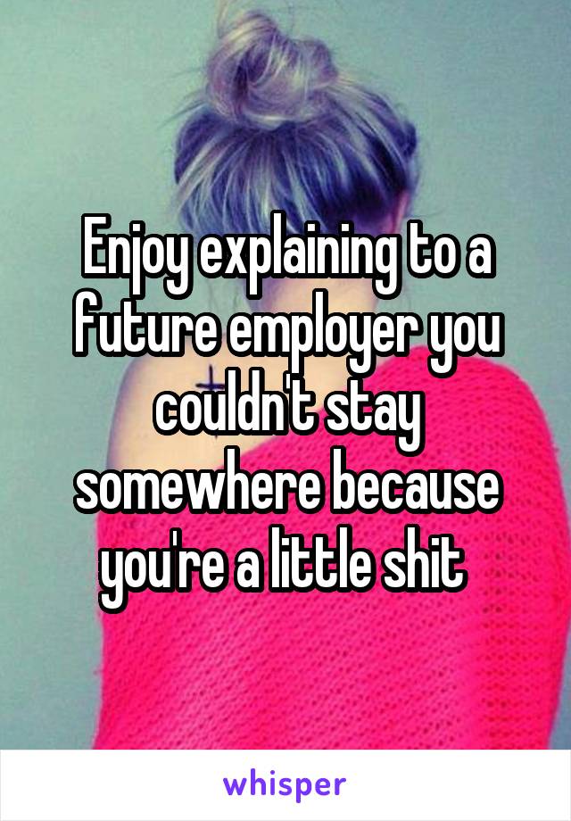 Enjoy explaining to a future employer you couldn't stay somewhere because you're a little shit 