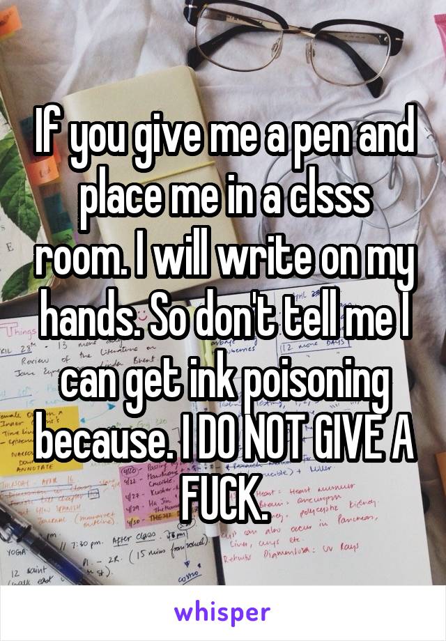 If you give me a pen and place me in a clsss room. I will write on my hands. So don't tell me I can get ink poisoning because. I DO NOT GIVE A FUCK.