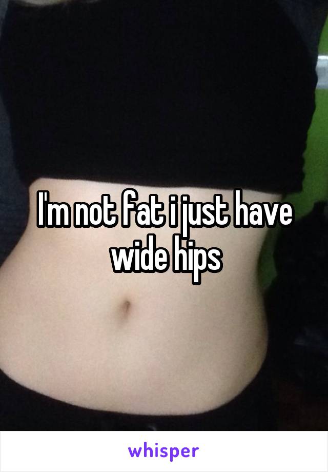 I'm not fat i just have wide hips