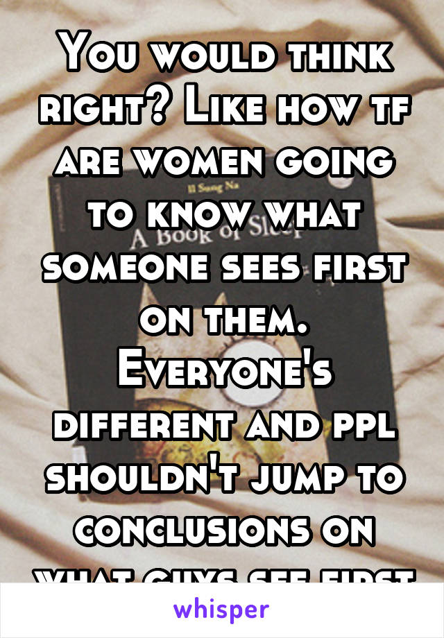 You would think right? Like how tf are women going to know what someone sees first on them. Everyone's different and ppl shouldn't jump to conclusions on what guys see first