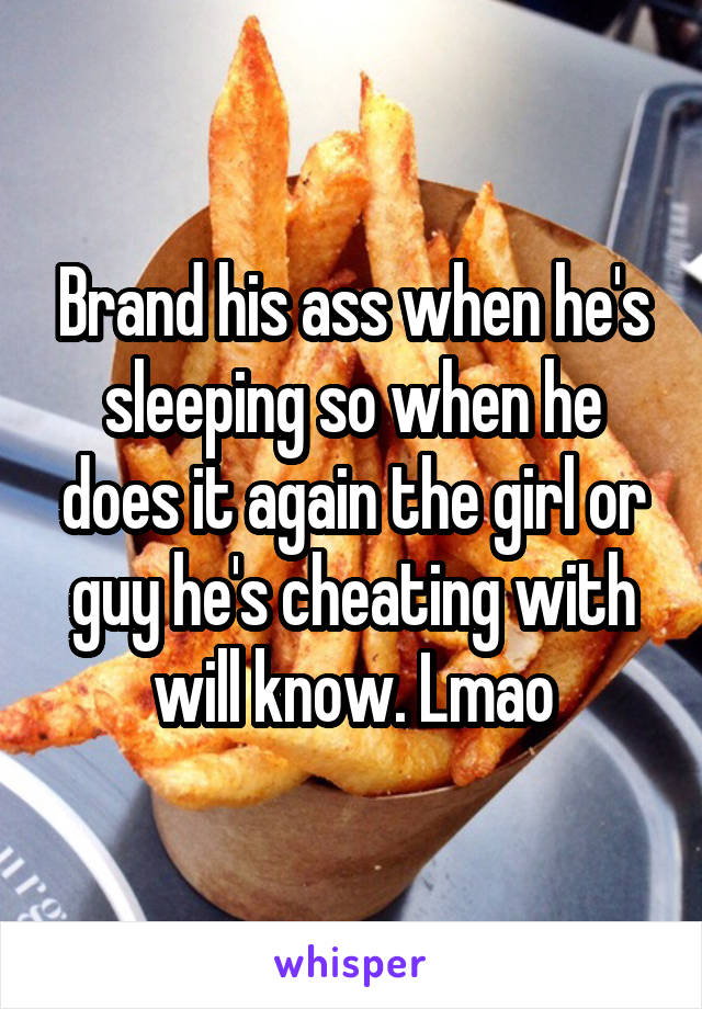 Brand his ass when he's sleeping so when he does it again the girl or guy he's cheating with will know. Lmao