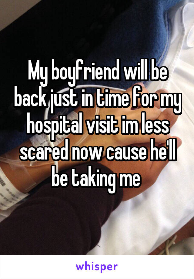 My boyfriend will be back just in time for my hospital visit im less scared now cause he'll be taking me 
