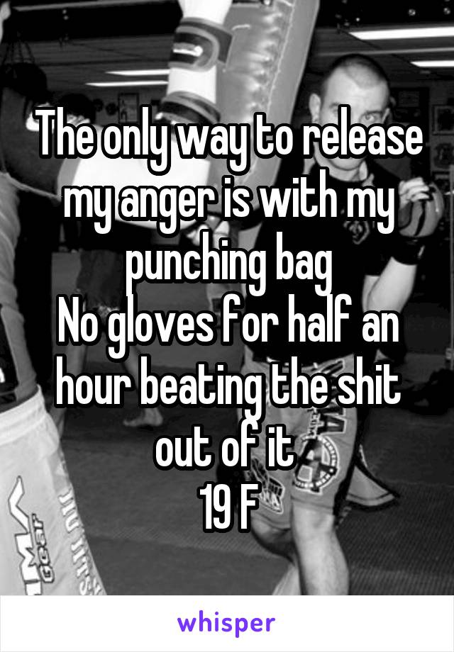 The only way to release my anger is with my punching bag
No gloves for half an hour beating the shit out of it 
19 F