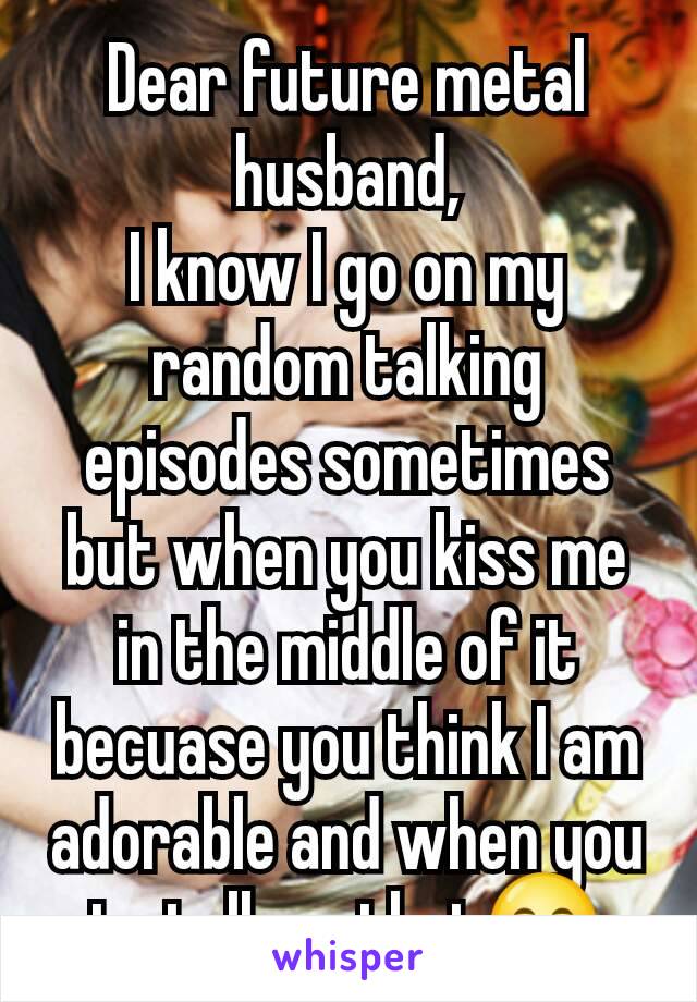 Dear future metal husband,
I know I go on my random talking episodes sometimes but when you kiss me in the middle of it becuase you think I am adorable and when you to tell me that😊