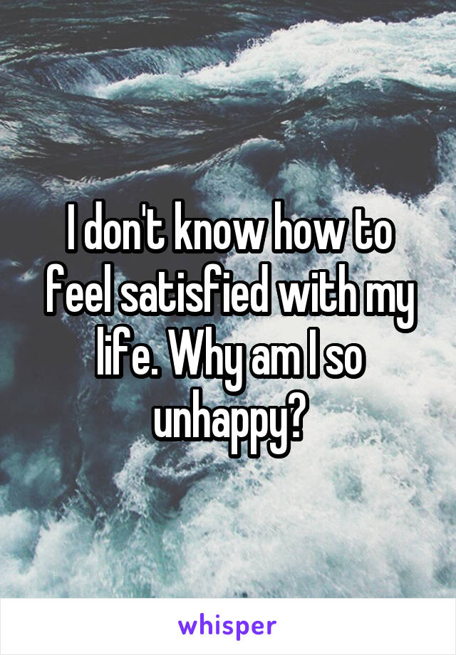 I don't know how to feel satisfied with my life. Why am I so unhappy?