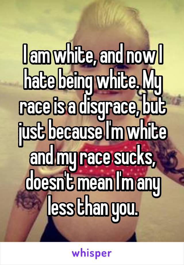 I am white, and now I hate being white. My race is a disgrace, but just because I'm white and my race sucks, doesn't mean I'm any less than you.