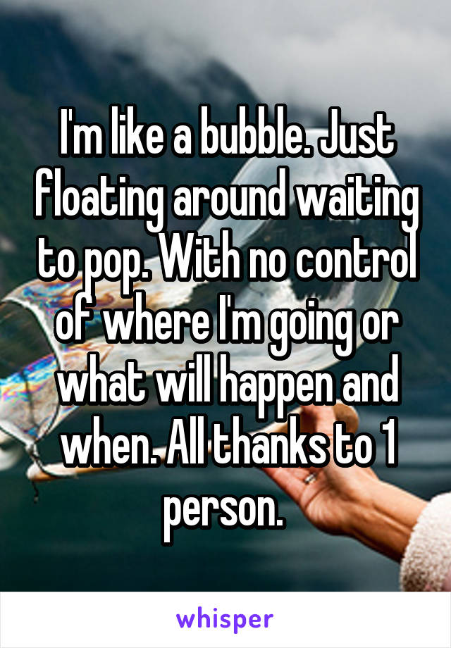 I'm like a bubble. Just floating around waiting to pop. With no control of where I'm going or what will happen and when. All thanks to 1 person. 