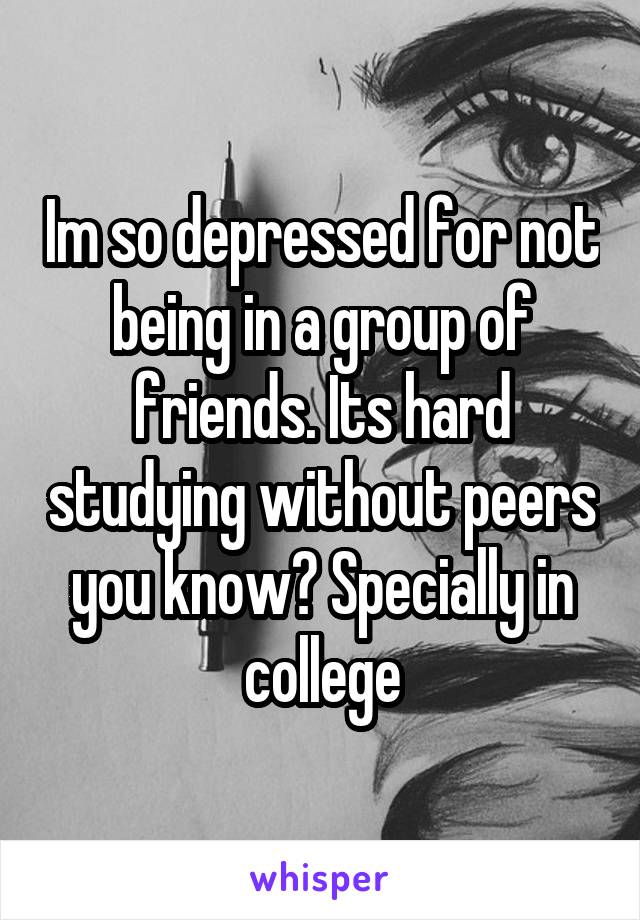 Im so depressed for not being in a group of friends. Its hard studying without peers you know? Specially in college