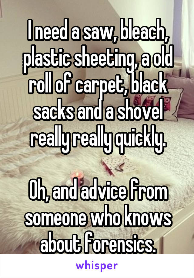 I need a saw, bleach, plastic sheeting, a old roll of carpet, black sacks and a shovel really really quickly.

Oh, and advice from someone who knows about forensics.