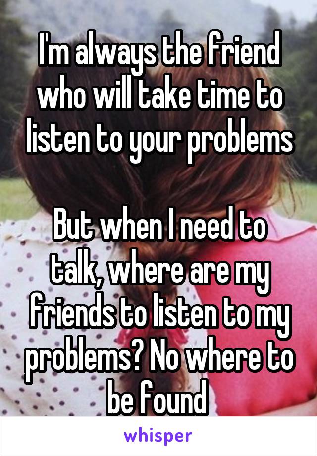 I'm always the friend who will take time to listen to your problems

But when I need to talk, where are my friends to listen to my problems? No where to be found 