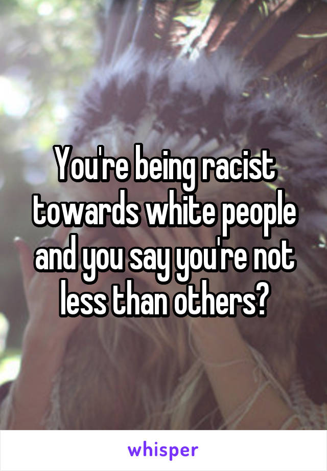 You're being racist towards white people and you say you're not less than others?