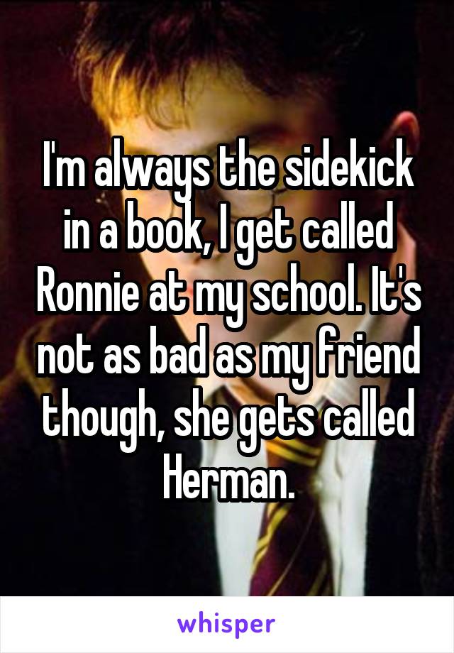 I'm always the sidekick in a book, I get called Ronnie at my school. It's not as bad as my friend though, she gets called Herman.