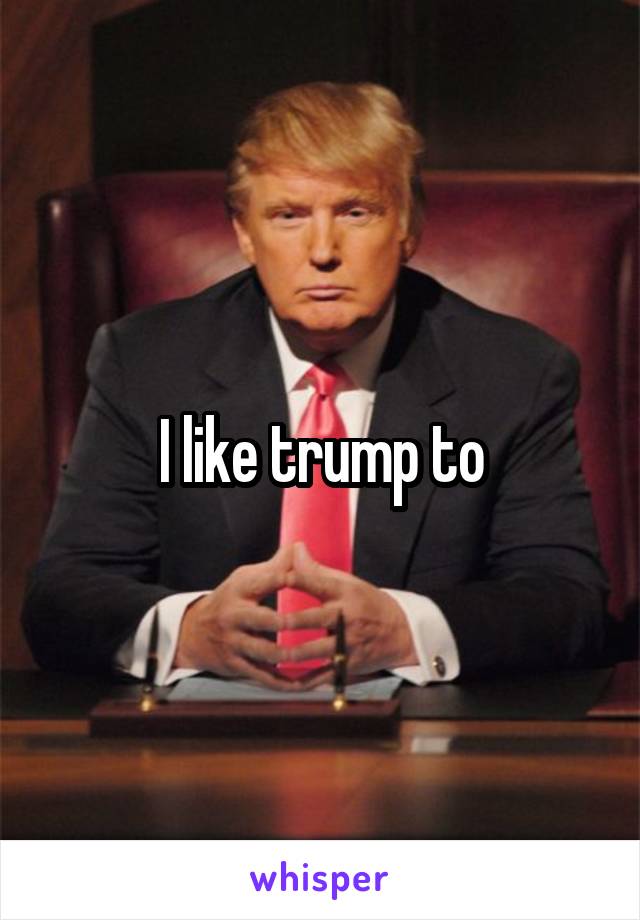 I like trump to