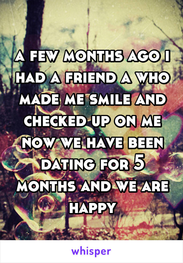 a few months ago i had a friend a who made me smile and checked up on me now we have been dating for 5 months and we are happy