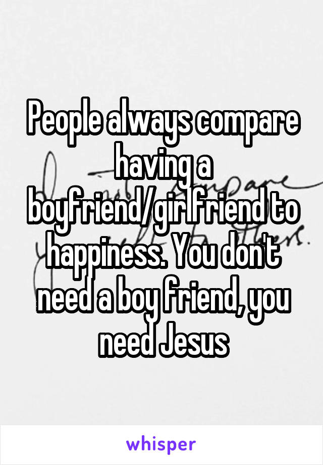 People always compare having a boyfriend/girlfriend to happiness. You don't need a boy friend, you need Jesus