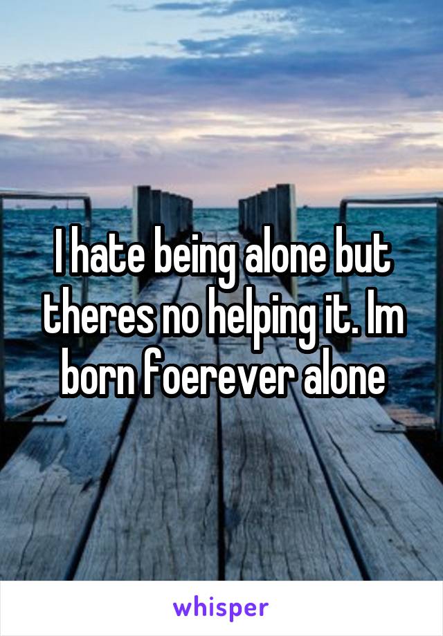 I hate being alone but theres no helping it. Im born foerever alone