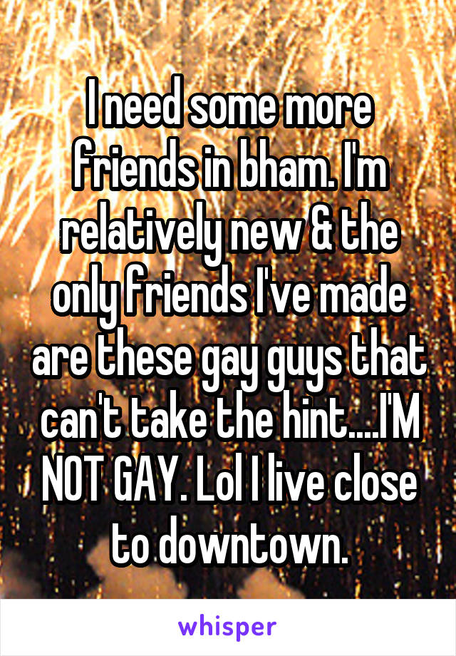 I need some more friends in bham. I'm relatively new & the only friends I've made are these gay guys that can't take the hint....I'M NOT GAY. Lol I live close to downtown.