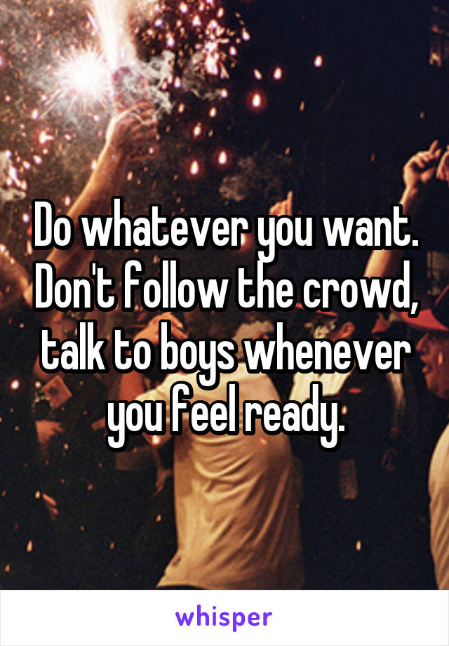 Do whatever you want. Don't follow the crowd, talk to boys whenever you feel ready.