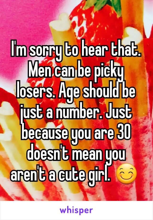 I'm sorry to hear that. Men can be picky losers. Age should be just a number. Just because you are 30 doesn't mean you aren't a cute girl. 😊 