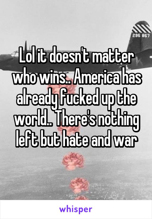 Lol it doesn't matter who wins.. America has already fucked up the world.. There's nothing left but hate and war
