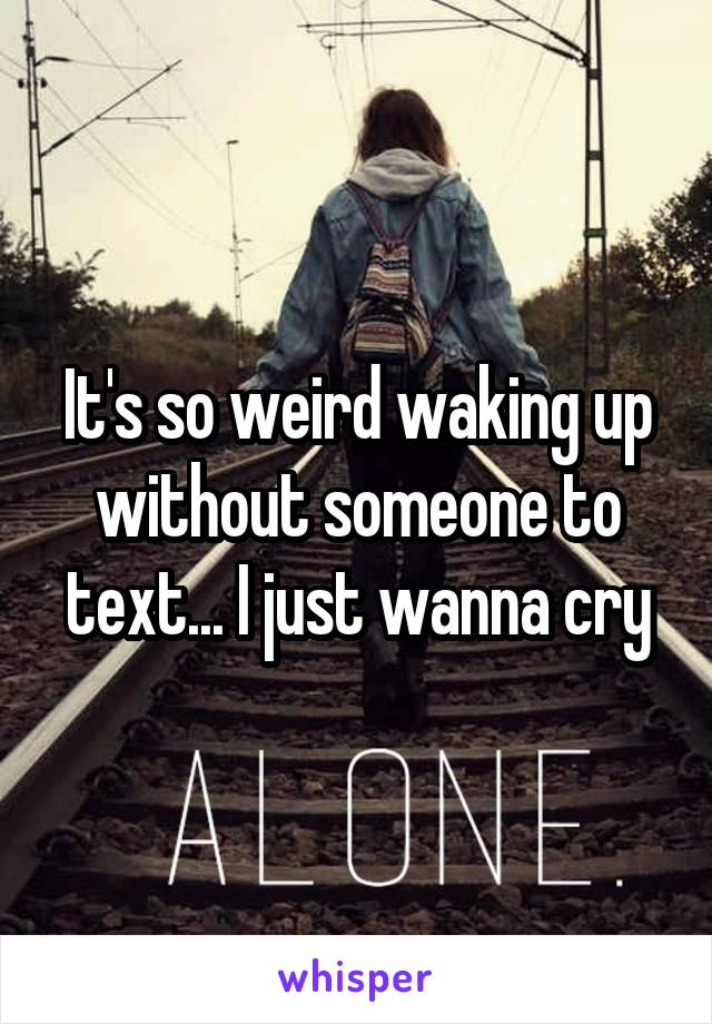 It's so weird waking up without someone to text... I just wanna cry