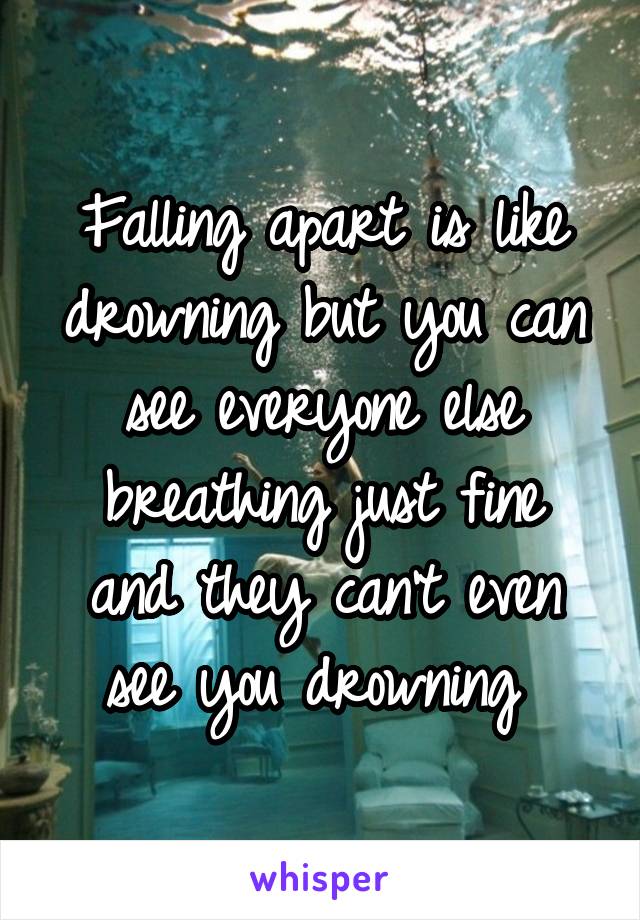 Falling apart is like drowning but you can see everyone else breathing just fine and they can't even see you drowning 