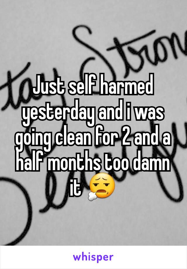 Just self harmed yesterday and i was going clean for 2 and a half months too damn it 😧