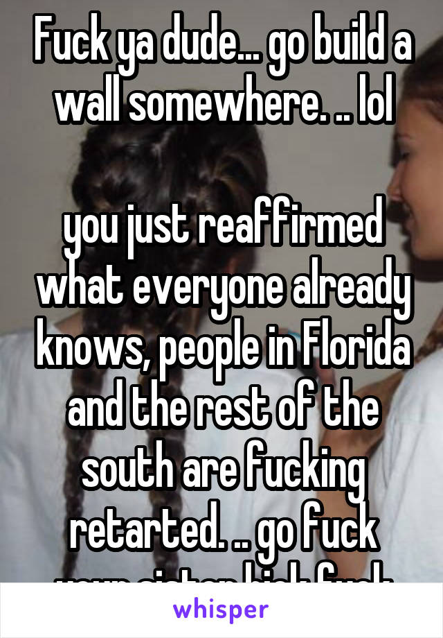 Fuck ya dude... go build a wall somewhere. .. lol

you just reaffirmed what everyone already knows, people in Florida and the rest of the south are fucking retarted. .. go fuck your sister hick fuck