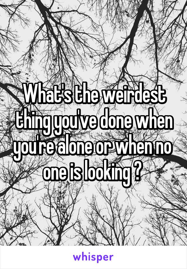 What's the weirdest thing you've done when you're alone or when no 
one is looking ? 