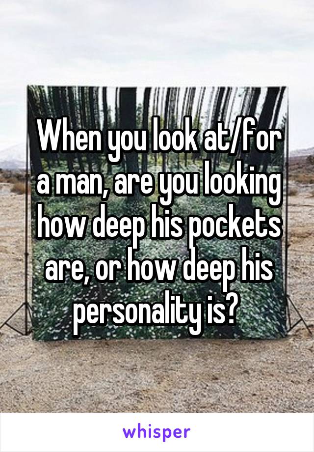 When you look at/for
a man, are you looking how deep his pockets are, or how deep his personality is? 