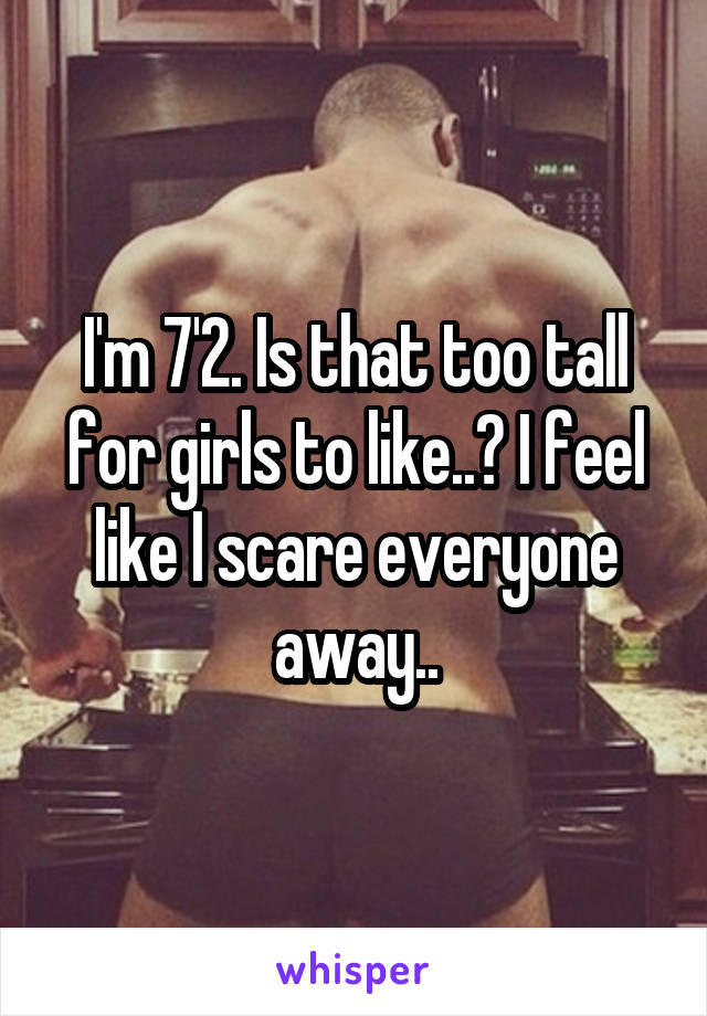 I'm 7'2. Is that too tall for girls to like..? I feel like I scare everyone away..