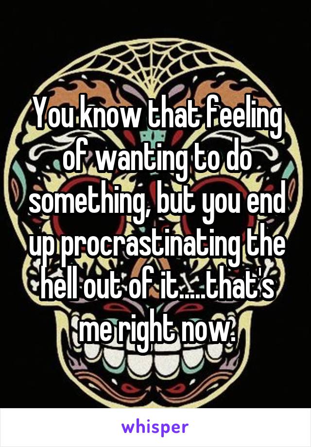 You know that feeling of wanting to do something, but you end up procrastinating the hell out of it.....that's me right now.