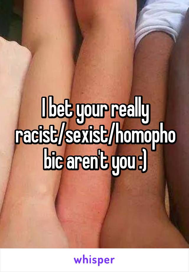 I bet your really racist/sexist/homophobic aren't you :)