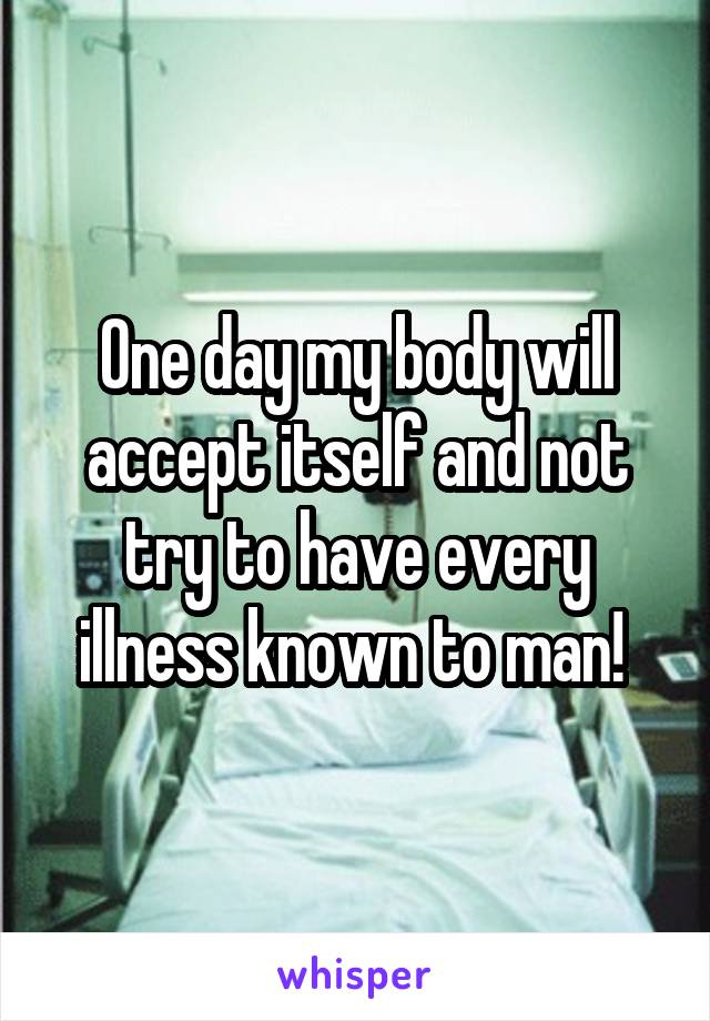 One day my body will accept itself and not try to have every illness known to man! 