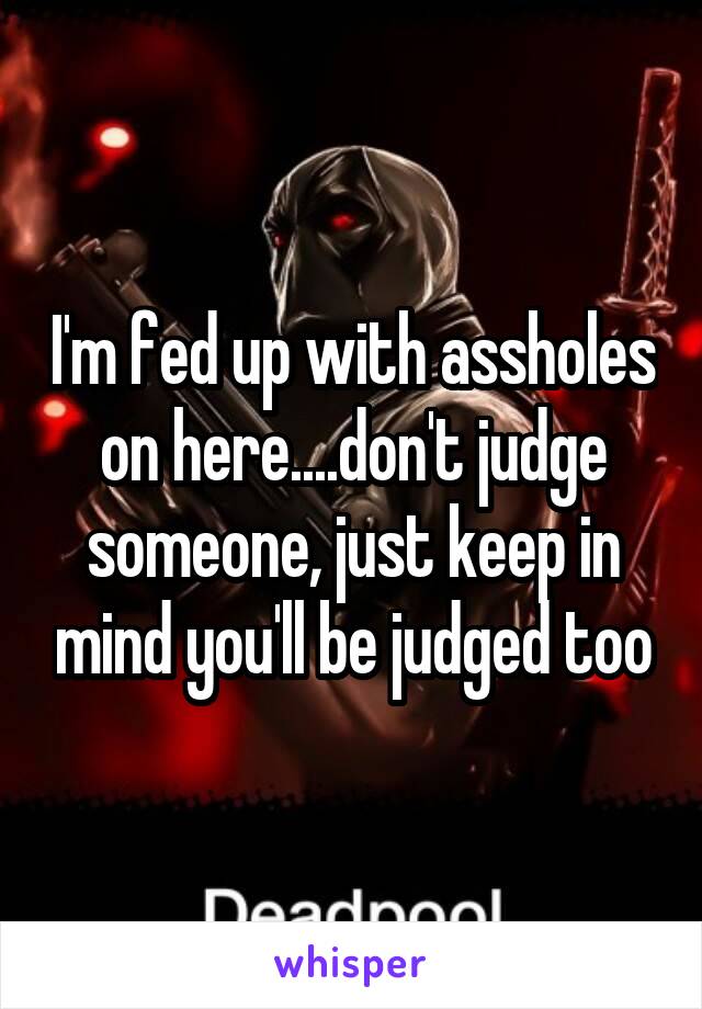 I'm fed up with assholes on here....don't judge someone, just keep in mind you'll be judged too