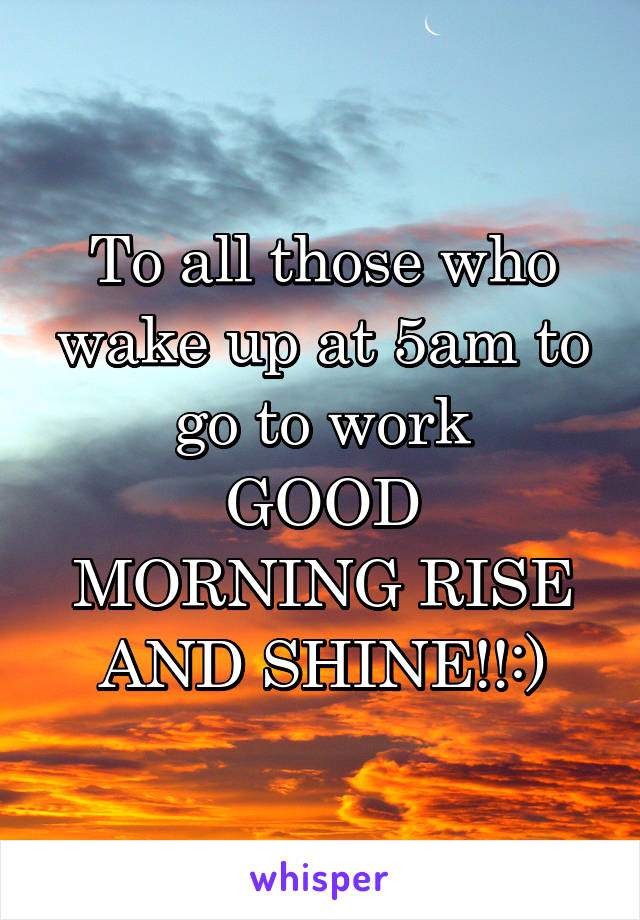 To all those who wake up at 5am to go to work
GOOD MORNING RISE AND SHINE!!:)