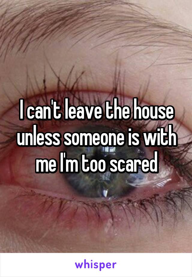 I can't leave the house unless someone is with me I'm too scared